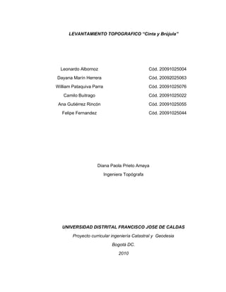 LEVANTAMIENTO TOPOGRAFICO “Cinta y Brújula”
Leonardo Albornoz
Dayana Marín Herrera
William Pataquiva Parra
Camilo Buitrago
Ana Gutiérrez Rincón
Felipe Fernandez
Cód. 20091025004
Cód. 20092025063
Cód. 20091025076
Cód. 20091025022
Cód. 20091025055
Cód. 20091025044
Diana Paola Prieto Amaya
Ingeniera Topógrafa
UNIVERSIDAD DISTRITAL FRANCISCO JOSE DE CALDAS
Proyecto curricular ingeniería Catastral y Geodesia
Bogotá DC.
2010
 