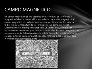 Un campo magnético es una descripción matemática de la influencia
magnética de las corrientes eléctricas y de los materiales magnéticos. El
campo magnético en cualquier punto está especificado por dos valores,
la dirección y la magnitud; de tal forma que es un campo vectorial.
Específicamente, el campo magnético es un vector axial, como lo son
los momentos mecánicos y los campos rotacionales. El campo magnético es
más comúnmente definido en términos de la fuerza de Lorentz ejercida en
cargas eléctricas. Campo magnético puede referirse a dos separadas pero
muy relacionados símbolos B y H.
CAMPO MAGNETICO
 