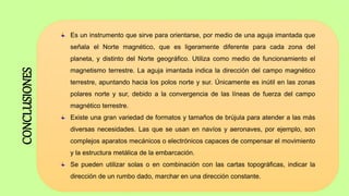 Es un instrumento que sirve para orientarse, por medio de una aguja imantada que
señala el Norte magnético, que es ligeramente diferente para cada zona del
planeta, y distinto del Norte geográfico. Utiliza como medio de funcionamiento el
magnetismo terrestre. La aguja imantada indica la dirección del campo magnético
terrestre, apuntando hacia los polos norte y sur. Únicamente es inútil en las zonas
polares norte y sur, debido a la convergencia de las líneas de fuerza del campo
magnético terrestre.
Existe una gran variedad de formatos y tamaños de brújula para atender a las más
diversas necesidades. Las que se usan en navíos y aeronaves, por ejemplo, son
complejos aparatos mecánicos o electrónicos capaces de compensar el movimiento
y la estructura metálica de la embarcación.
Se pueden utilizar solas o en combinación con las cartas topográficas, indicar la
dirección de un rumbo dado, marchar en una dirección constante.
CONCLUSIONES
 