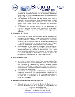 Diciembre
                                                                                       2006

         del liderazgo. Las organizaciones con mejores prácticas inician el
         desarrollo de sus líderes sobre la base de sus valores, para luego
         concentrarse en competencias y capacidades clave asociadas con
         el logro de la estrategia.
     b. Los momentos de transición son los puntos clave para el
         desarrollo. Las actividades del desarrollo específicas a menudo
         son atadas a una necesidad inminente o a un nuevo tipo del
         desafío o de cambio. Éstos son "momentos de aprendizaje
         vitales."
     c. El desarrollo de liderazgo incluye los de habilidades de
         establecer alianzas internas entre elementos corporativos,
         negocios específicos y el aporte individual a los logros de la
         estrategia.
4. Desarrollo de Talento

       a. El desarrollo del talento humano para la acción, tanto en áreas
          de negocio como de soporte y apoyo, no comienza o termina con
          la contratación del personal clave. Hay empresas que incluso
          hacen outsourcing para esta etapa del proceso. Lo relevante está
          en la visión de desarrollo de talento como un proceso integral,
          que incluye contratación, formación y desarrollo de carrera.
       b. Los empleados de alto potencial consiguen atención especial,
          pero no siempre se les dice por qué. Las firmas de mejor práctica
          se identifican del 5 por ciento al 20 por ciento (el 10 por ciento
          parece lo más común) de sus gerentes como de potenciales altos
          y el sistema integral de desarrollo de talento los provee de
          oportunidades suplementarias de formación y desarrollo.

5. Evaluación del Éxito

       a. La medición enfatiza la importancia. Nada refuerza los objetivos
          estratégicos más que la medición de resultados y su vinculación
          con incentivos de compensación. Mientras algunas medidas
          comunes son usadas por las organizaciones de mejor práctica, la
          evaluación ítems clave varían considerablemente según el énfasis
          estratégico de la organización.
       b. Las medidas son comparadas históricamente, internamente, y
          fuera de la organización con procesos formales o informales de
          benchmarking. Las organizaciones de mejores prácticas quieren
          ver como ellos se desempeñan en los indicadores con relación a
          firmas de comparación.

6. Factores Críticos de Éxito actuales y futuros

       a. El trabajo primario de la función de Gestión de Capital Humano
          (Recursos Humanos) es el de asegurar la disponibilidad de
                              © 2005-2006, NRG Consultores C.A.
                 Avenida Casanova, Torre Limina, piso 5, Oficina 5-A, Bello Monte
                       Teléfonos: 212 – 9524363, 9537817, Fax: 9514748
                    www.nrgconsultores.com, www.nrgconsultores.net
 