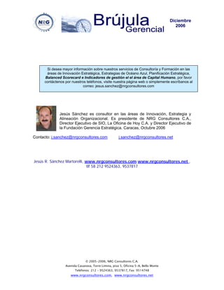 Diciembre
                                                                                       2006




      Si desea mayor información sobre nuestros servicios de Consultoría y Formación en las
      áreas de Innovación Estratégica, Estrategias de Océano Azul, Planificación Estratégica,
     Balanced Scorecard e Indicadores de gestión el el área de Capital Humano, por favor
     contáctenos por nuestros teléfonos, visite nuestra página web o simplemente escríbanos al
                            correo: jesus.sanchez@nrgconsultores.com




             Jesús Sánchez es consultor en las áreas de Innovación, Estrategia y
             Alineación Organizacional. Es presidente de NRG Consultores C.A.,
             Director Ejecutivo de SIO, La Oficina de Hoy C.A. y Director Ejecutivo de
             la Fundación Gerencia Estratégica. Caracas, Octubre 2006

Contacto: j.sanchez@nrgconsultores.com               j.sanchez@nrgconsultores.net




Jesús R. Sánchez Martorelli, www.nrgconsultores.com www.nrgconsultores.net ,
                             tlf 58 212 9524363, 9537817




                              © 2005-2006, NRG Consultores C.A.
                 Avenida Casanova, Torre Limina, piso 5, Oficina 5-A, Bello Monte
                       Teléfonos: 212 – 9524363, 9537817, Fax: 9514748
                    www.nrgconsultores.com, www.nrgconsultores.net
 