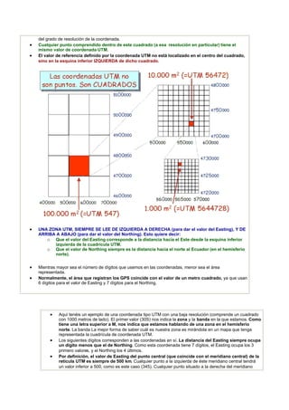 del grado de resolución de la coordenada.
 Cualquier punto comprendido dentro de este cuadrado (a esa resolución en particular) tiene el
    mismo valor de coordenada UTM.
 El valor de referencia definido por la coordenada UTM no está localizado en el centro del cuadrado,
    sino en la esquina inferior IZQUIERDA de dicho cuadrado.




 UNA ZONA UTM, SIEMPRE SE LEE DE IZQUIERDA A DERECHA (para dar el valor del Easting), Y DE
    ARRIBA A ABAJO (para dar el valor del Northing). Esto quiere decir:
       o Que el valor del Easting corresponde a la distancia hacia el Este desde la esquina inferior
          izquierda de la cuadrícula UTM.
       o Que el valor de Northing siempre es la distancia hacia el norte al Ecuador (en el hemisferio
          norte).


 Mientras mayor sea el número de dígitos que usemos en las coordenadas, menor sea el área
    representada.
 Normalmente, el área que registran los GPS coincide con el valor de un metro cuadrado, ya que usan
    6 dígitos para el valor de Easting y 7 dígitos para el Northing.




           Aquí tenéis un ejemplo de una coordenada tipo UTM con una baja resolución (comprende un cuadrado
            con 1000 metros de lado). El primer valor (30S) nos indica la zona y la banda en la que estamos. Como
            tiene una letra superior a M, nos indica que estamos hablando de una zona en el hemisferio
            norte. La banda La mejor forma de saber cuál es nuestra zona es mirándola en un mapa que tenga
            representada la cuadrícula de coordenada UTM.
           Los siguientes dígitos corresponden a las coordenadas en sí. La distancia del Easting siempre ocupa
            un dígito menos que el de Northing. Como esta coordenada tiene 7 dígitos, el Easting ocupa los 3
            primero valores, y el Northing los 4 últimos.
           Por definición, el valor de Easting del punto central (que coincide con el meridiano central) de la
            retícula UTM es siempre de 500 km. Cualquier punto a la izquierda de éste meridiano central tendrá
            un valor inferior a 500, como es este caso (345). Cualquier punto situado a la derecha del meridiano
 