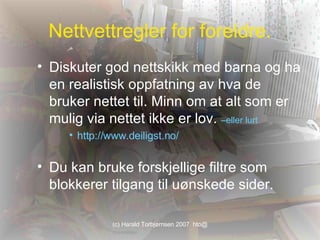 Nettvettregler for foreldre. Diskuter god nettskikk med barna og ha en realistisk oppfatning av hva de bruker nettet til. Minn om at alt som er mulig via nettet ikke er lov.  –eller lurt http:// www.deiligst.no / Du kan bruke forskjellige filtre som blokkerer tilgang til uønskede sider.  