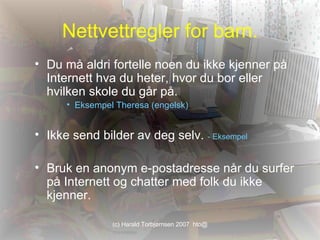 Nettvettregler for barn. Du må aldri fortelle noen du ikke kjenner på Internett hva du heter, hvor du bor eller hvilken skole du går på.  Eksempel Theresa (engelsk) Ikke send bilder av deg selv.  - Eksempel Bruk en anonym e-postadresse når du surfer på Internett og chatter med folk du ikke kjenner.  