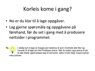 Korleis kome i gang? No er du klar til å lage oppgåver.  Lag gjerne spørsmåla og oppgåvene på førehand, før du set i gang med å produsere nettsider i programmet. Tips:  Det er veldig lurt å lage ei mappe på maskina di som inneheld alle filer og bilete du brukar til å lage ein Hot Potatoes prøve. Når du lastar opp prøva di på nettet, må alle bilete også lastast opp til serveren, elles vil dei ikkje visast saman med prøven.  