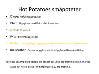 Hot Potatoes småpoteter JCloze:  Utfyllingsoppgåver JQuiz:  Oppgåver med fleire eller korte svar JCross:  Kryssord JMix:  Setningspuslespel JMatch:  Dra-og-slepp oppgåver/kople saman det som høyrer saman. The Masher:  Samlar oppgåvene i eit oppgåvesett/som nettside For å sjå eksempel og korleis ein brukar dei ulike programma klikk  her , eller sjå på dei neste bileta for innføring i to av programma.  
