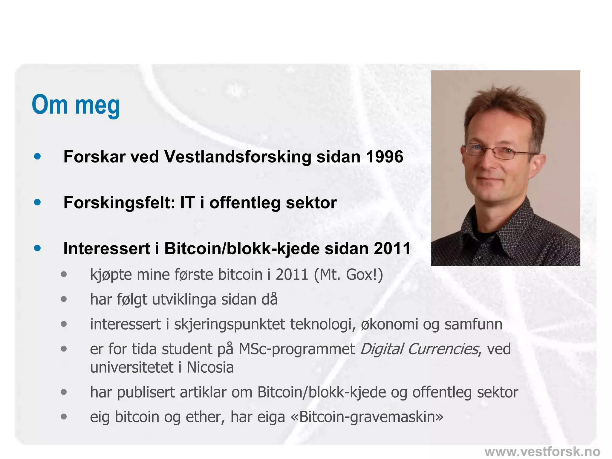 www.vestforsk.no
 Forskar ved Vestlandsforsking sidan 1996
 Forskingsfelt: IT i offentleg sektor
 Interessert i Bitcoin/blokk-kjede sidan 2011
 kjøpte mine første bitcoin i 2011 (Mt. Gox!)
 har følgt utviklinga sidan då
 interessert i skjeringspunktet teknologi, økonomi og samfunn
 er for tida student på MSc-programmet Digital Currencies, ved
universitetet i Nicosia
 har publisert artiklar om Bitcoin/blokk-kjede og offentleg sektor
 eig bitcoin og ether, har eiga «Bitcoin-gravemaskin»
Om meg
 