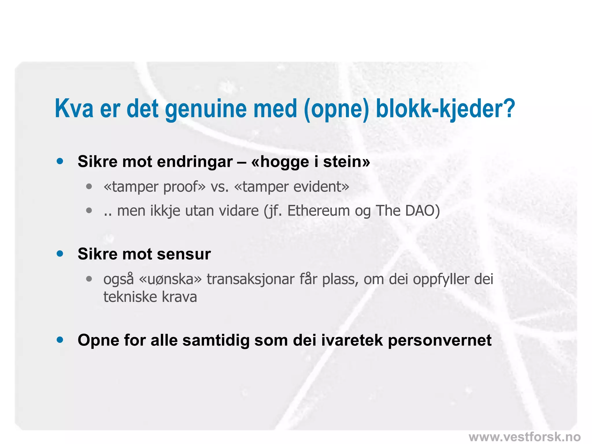 www.vestforsk.no
Kva er det genuine med (opne) blokk-kjeder?
 Sikre mot endringar – «hogge i stein»
 «tamper proof» vs. «tamper evident»
 .. men ikkje utan vidare (jf. Ethereum og The DAO)
 Sikre mot sensur
 også «uønska» transaksjonar får plass, om dei oppfyller dei
tekniske krava
 Opne for alle samtidig som dei ivaretek personvernet
 