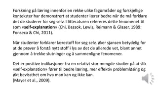 Forskning på læring innenfor en rekke ulike fagområder og forskjellige
kontekster har demonstrert at studenter lærer bedre når de må forklare
det de studerer for seg selv. I litteraturen refereres dette fenomenet til
som «self-explanation» (Chi, Bassok, Lewis, Reimann & Glaser, 1989:
Fonseca & Chi, 2011).
Når studenter forklarer lærestoff for seg selv, øker sjansen betydelig for
at de prøver å forstå nytt stoff i lys av det de allerede vet, blant annet
gjennom å trekke slutninger og å sammenligne fenomener.
Det er positive indikasjoner fra en relativt stor mengde studier på at slik
«self-explanation» fører til bedre læring, mer effektiv problemløsing og
økt bevissthet om hva man kan og ikke kan.
(Mayer et al., 2009).
 
