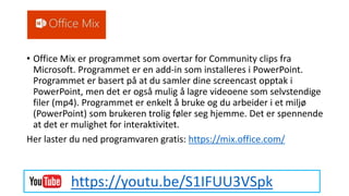 Office Mix
• Office Mix er programmet som overtar for Community clips fra
Microsoft. Programmet er en add-in som installeres i PowerPoint.
Programmet er basert på at du samler dine screencast opptak i
PowerPoint, men det er også mulig å lagre videoene som selvstendige
filer (mp4). Programmet er enkelt å bruke og du arbeider i et miljø
(PowerPoint) som brukeren trolig føler seg hjemme. Det er spennende
at det er mulighet for interaktivitet.
Her laster du ned programvaren gratis: https://mix.office.com/
https://youtu.be/S1IFUU3VSpk
 