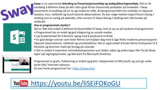 https://youtu.be/liSEiFOKoGU
Sway er en spennende blanding av Presentasjonsverktøy og webpubliseringsverktøy. Det er litt
vanskelig å definere Sway da det i liten grad finnes tilsvarende produkter på markedet. I Sway
presenteres et budskap på en ny og moderne måte. Brukergrensesnittet hos mottaker er tilpasset
tastatur, mus, nettbrett og touch baserte datamaskiner. Du kan velge mellom topp til bunn blaing /
skråling som er vanlig på websider, eller venstre til høyre blaing / skråling som ofte brukes på
nettbrett.
Hva er programmets styrker?
Det er ikke helt enkelt å definere bruksområdet til Sway, men la oss se på styrkene til programmet:
• Programmet har en enkel og god integrering av sosiale medier.
• Lav brukerterskel for å komme i gang med å produsere innhold.
• En god design-veiviser som heter Remix som hjelper deg med å lage flotte moderne presentasjoner
tilpasset Datamaskiner, nettbrett og smarttelefoner. Det er også enkelt å bruke Remix funksjonen til å
forandre og kommen med nye forslag på utsende.
• Det er enkelt å importere innholdskomponenter som bilder, video og andre typer filer fra de fleste
typer syk-lagringstjenester, og ikke bare fra Microsoft Onedrive.
Programmet er gratis. Publisering er enkelt og gratis i skytjenesten til Microsoft, og som gir unike
korte URL/ Internett adresser.
Du kan hente programmet her: https://sway.com/
 