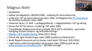 Magnus Nohr
• Dyslektiker
• Jobber på Høgskolen i Østfold (HiØ) – avdeling for lærerutdanning
• Undervist i IKT på lærerutdanning siden 1996. 10 Obligatoriske IKT arbeidskrav
for AU/GLU studenter siden 2002
• Utdannet lærer ( IT-drift -> pedagogiskbruk) -> Høgskolelektor i IKT og læring
• Ansvar for IKT for lærere –innføring i IKT siden 2002.
• Prosjektleder Norgesuniversitets prosjekt 2013-2015 «eStudent – grenseløs
overgang mellom campus- og nettundervisning»
• Master i IKT-støttet læring HiOA (2012-2014)
• Filmet alle egne forelesninger siden 2009 (auditorium/klasserom)
• Brukt flipped classroom på tre klasser med totalt 750 stud. 2013-2016
• Laget korte undervisningsvideor på kontoret siden 2008 og delt de på
www.youtube.com/magnusnohr - 350.000 visninger
 