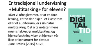 «Det vi ofte glemmer, er at en fore-
lesning, enten den skjer i et klasserom
eller et auditorium, er i sin natur
multitasking. Det å ta notater mens
noen snakker, er multitasking, og
hjerneforskning viser at hjernen vår
ikke er konstruert for dette.»
June Breivik (2015) s.125
Er tradisjonell undervisning
«Multitasking» for eleven?
 