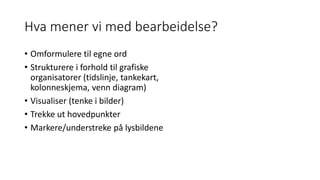 Hva mener vi med bearbeidelse?
• Omformulere til egne ord
• Strukturere i forhold til grafiske
organisatorer (tidslinje, tankekart,
kolonneskjema, venn diagram)
• Visualiser (tenke i bilder)
• Trekke ut hovedpunkter
• Markere/understreke på lysbildene
 