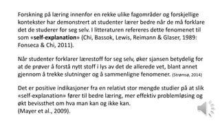 Forskning på læring innenfor en rekke ulike fagområder og forskjellige
kontekster har demonstrert at studenter lærer bedre når de må forklare
det de studerer for seg selv. I litteraturen refereres dette fenomenet til
som «self-explanation» (Chi, Bassok, Lewis, Reimann & Glaser, 1989:
Fonseca & Chi, 2011).
Når studenter forklarer lærestoff for seg selv, øker sjansen betydelig for
at de prøver å forstå nytt stoff i lys av det de allerede vet, blant annet
gjennom å trekke slutninger og å sammenligne fenomener. (Strømsø, 2014)
Det er positive indikasjoner fra en relativt stor mengde studier på at slik
«self-explanation» fører til bedre læring, mer effektiv problemløsing og
økt bevissthet om hva man kan og ikke kan.
(Mayer et al., 2009).
 