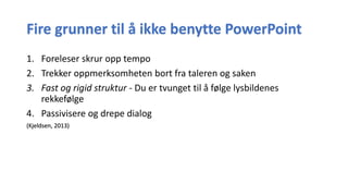 Fire grunner til å ikke benytte PowerPoint
1. Foreleser skrur opp tempo
2. Trekker oppmerksomheten bort fra taleren og saken
3. Fast og rigid struktur - Du er tvunget til å følge lysbildenes
rekkefølge
4. Passivisere og drepe dialog
(Kjeldsen, 2013)
 