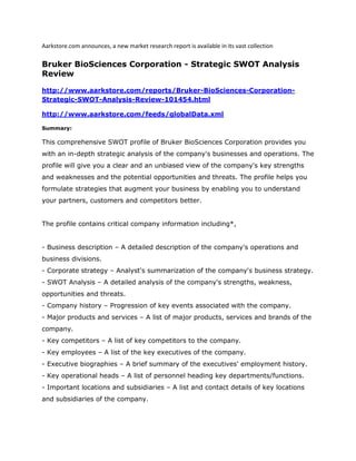 Aarkstore.com announces, a new market research report is available in its vast collection

Bruker BioSciences Corporation - Strategic SWOT Analysis
Review

http://www.aarkstore.com/reports/Bruker-BioSciences-Corporation-
Strategic-SWOT-Analysis-Review-101454.html

http://www.aarkstore.com/feeds/globalData.xml

Summary:

This comprehensive SWOT profile of Bruker BioSciences Corporation provides you
with an in-depth strategic analysis of the company's businesses and operations. The
profile will give you a clear and an unbiased view of the company's key strengths
and weaknesses and the potential opportunities and threats. The profile helps you
formulate strategies that augment your business by enabling you to understand
your partners, customers and competitors better.


The profile contains critical company information including*,


- Business description – A detailed description of the company's operations and
business divisions.
- Corporate strategy – Analyst's summarization of the company's business strategy.
- SWOT Analysis – A detailed analysis of the company's strengths, weakness,
opportunities and threats.
- Company history – Progression of key events associated with the company.
- Major products and services – A list of major products, services and brands of the
company.
- Key competitors – A list of key competitors to the company.
- Key employees – A list of the key executives of the company.
- Executive biographies – A brief summary of the executives' employment history.
- Key operational heads – A list of personnel heading key departments/functions.
- Important locations and subsidiaries – A list and contact details of key locations
and subsidiaries of the company.
 