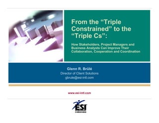 From the “Triple
       Constrained” to the
       “Triple Cs”:
       How Stakeholders, Project Managers and
       Business Analysts Can Improve Their
       Collaboration, Cooperation and Coordination




    Glenn R. Brûlé
Director of Client Solutions
   gbrule@esi-intl.com



     www.esi-intl.com
 