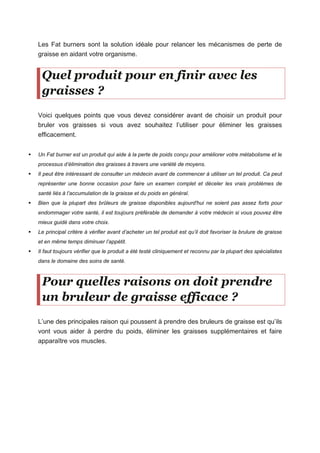 Les Fat burners sont la solution idéale pour relancer les mécanismes de perte de
graisse en aidant votre organisme.
Quel produit pour en finir avec les
graisses ?
Voici quelques points que vous devez considérer avant de choisir un produit pour
bruler vos graisses si vous avez souhaitez l’utiliser pour éliminer les graisses
efficacement.
Un Fat burner est un produit qui aide à la perte de poids conçu pour améliorer votre métabolisme et le
processus d’élimination des graisses à travers une variété de moyens.
Il peut être intéressant de consulter un médecin avant de commencer à utiliser un tel produit. Ca peut
représenter une bonne occasion pour faire un examen complet et déceler les vrais problèmes de
santé liés à l’accumulation de la graisse et du poids en général.
Bien que la plupart des brûleurs de graisse disponibles aujourd'hui ne soient pas assez forts pour
endommager votre santé, il est toujours préférable de demander à votre médecin si vous pouvez être
mieux guidé dans votre choix.
Le principal critère à vérifier avant d’acheter un tel produit est qu’il doit favoriser la brulure de graisse
et en même temps diminuer l’appétit.
Il faut toujours vérifier que le produit a été testé cliniquement et reconnu par la plupart des spécialistes
dans le domaine des soins de santé.
Pour quelles raisons on doit prendre
un bruleur de graisse efficace ?
L’une des principales raison qui poussent à prendre des bruleurs de graisse est qu’ils
vont vous aider à perdre du poids, éliminer les graisses supplémentaires et faire
apparaître vos muscles.
 