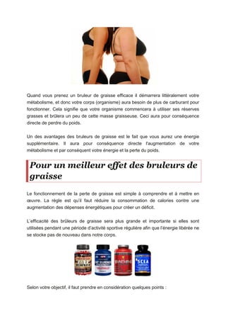 Quand vous prenez un bruleur de graisse efficace il démarrera littéralement votre
métabolisme, et donc votre corps (organisme) aura besoin de plus de carburant pour
fonctionner. Cela signifie que votre organisme commencera à utiliser ses réserves
grasses et brûlera un peu de cette masse graisseuse. Ceci aura pour conséquence
directe de perdre du poids.
Un des avantages des bruleurs de graisse est le fait que vous aurez une énergie
supplémentaire. Il aura pour conséquence directe l'augmentation de votre
métabolisme et par conséquent votre énergie et la perte du poids.
Pour un meilleur effet des bruleurs de
graisse
Le fonctionnement de la perte de graisse est simple à comprendre et à mettre en
œuvre. La règle est qu’il faut réduire la consommation de calories contre une
augmentation des dépenses énergétiques pour créer un déficit.
L’efficacité des brûleurs de graisse sera plus grande et importante si elles sont
utilisées pendant une période d’activité sportive régulière afin que l’énergie libérée ne
se stocke pas de nouveau dans notre corps.
Selon votre objectif, il faut prendre en considération quelques points :
 