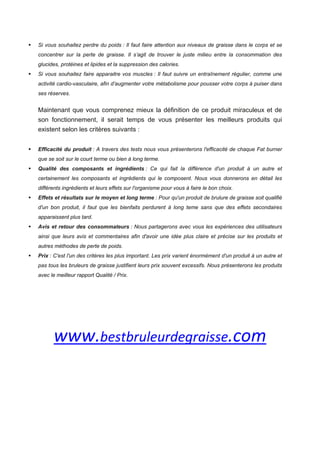Si vous souhaitez perdre du poids : Il faut faire attention aux niveaux de graisse dans le corps et se
concentrer sur la perte de graisse. Il s’agit de trouver le juste milieu entre la consommation des
glucides, protéines et lipides et la suppression des calories.
Si vous souhaitez faire apparaitre vos muscles : Il faut suivre un entraînement régulier, comme une
activité cardio-vasculaire, afin d’augmenter votre métabolisme pour pousser votre corps à puiser dans
ses réserves.
Maintenant que vous comprenez mieux la définition de ce produit miraculeux et de
son fonctionnement, il serait temps de vous présenter les meilleurs produits qui
existent selon les critères suivants :
Efficacité du produit : A travers des tests nous vous présenterons l'efficacité de chaque Fat burner
que se soit sur le court terme ou bien à long terme.
Qualité des composants et ingrédients : Ce qui fait la différence d'un produit à un autre et
certainement les composants et ingrédients qui le composent. Nous vous donnerons en détail les
différents ingrédients et leurs effets sur l'organisme pour vous à faire le bon choix.
Effets et résultats sur le moyen et long terme : Pour qu'un produit de brulure de graisse soit qualifié
d'un bon produit, il faut que les bienfaits perdurent à long teme sans que des effets secondaires
apparaissent plus tard.
Avis et retour des consommateurs : Nous partagerons avec vous les expériences des utilisateurs
ainsi que leurs avis et commentaires afin d'avoir une idée plus claire et précise sur les produits et
autres méthodes de perte de poids.
Prix : C'est l'un des critères les plus important. Les prix varient énormément d'un produit à un autre et
pas tous les bruleurs de graisse justifient leurs prix souvent excessifs. Nous présenterons les produits
avec le meilleur rapport Qualité / Prix.
 
 
www.bestbruleurdegraisse.com 
 