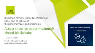 4-5 September 2018
Dr. Falk Schöning, Partner, Brussels
OECD Blockchain Conference, Paris
Blockchain for Governance & Enforcement
Consensus or Collusion?
Blockchain’s Impact on Competition
Access theories to permissioned/
closed blockchains
 