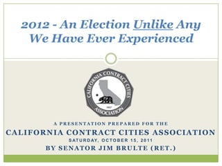 2012 - An Election Unlike Any We Have Ever Experienced A Presentation Prepared for the California Contract Cities Association Saturday, October 15, 2011 By Senator Jim Brulte (Ret.) 