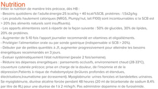 NutritionInitier la nutrition de manière très précoce, dès H8 :
- Besoins quotidiens de l’adulte:énergie:25 kcal/kg + 40 kcal/%SCB, protéines : 1,5à2g/kg
- Les produits hautement caloriques (NRG5, Plumpy'nut, lait F100) sont incontournables si la SCB est
> 20% (les aliments naturels sont insuffisants).
- Les apports alimentaires sont à répartir de la façon suivante : 50% de glucides, 30% de lipides,
20% de protéines.
- Augmenter de 5-10 fois l'apport journalier recommandé en vitamines et oligoéléments.
- Privilégier l’alimentation orale ou par sonde gastrique (indispensable si SCB > 20%).
- Débuter par de petites quantités à J1, augmenter progressivement pour atteindre les besoins
énergétiques recommandés en 3 jours.
- Evaluer systématiquement l'état nutritionnel (pesée 2 fois/semaine).
- Réduire les dépenses énergétiques : pansements occlusifs, environnement chaud (28-33°C),
couverture cutanée précoce; prise en charge de la douleur, de l’insomnie et de la
dépression.Patients à risque de rhabdomyolyse (brûlures profondes et étendues,
électrisations,traumatisme par écrasement). Myoglobinurie: urines foncées et bandelettes urinaires.
Se myoglobinurie, diurèse alcaline forcée pendant 48 heures (20 ml de bicarbonate de sodium 8,4%
par litre de RL) pour une diurèse de 1 à 2 ml/kg/h. Pas administrer dopamine ni de furosémide.
 