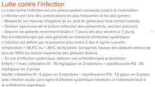 Lutte contre l’infection
La lutte contre l'infection est une préoccupation constante jusqu'à la cicatrisation.
L'infection est l’une des complications les plus fréquentes et les plus graves :
– Respecter les mesures d'hygiène (p. ex. port de gants pour tout contact cutané).
– Gestion rigoureuse de la brûlure (réfection des pansements, excision précoce).
– Séparer les patients récemment brûlés (< 7 jours) des plus anciens (≥ 7 jours). –
Pas d'antibiothérapie par voie générale en l'absence d'infection systémique.
L’infection est définie par la présence d’au moins 2 des 4 signes suivants :
température > 38,5°C ou < 36°C, tachycardie, tachypnée, hausse des globules blancs de
plus de 100% (ou baisse importante des globules blancs).
– En cas d’infection systémique, débuter une antibiothérapie probabiliste :
Enfant > 1 mois :céfazoline IV : 75 mg/kg/jour en 3 injections + ciprofloxacine PO : 30
mg/kg/jour en 2 prises
Adulte: céfazoline IV : 6 g/jour en 3 injections + ciprofloxacine PO : 1,5 g/jour en 3 prises
Une infection locale sans signe d’infection systémique nécessite un traitement local à
la sulfadiazine argentique.
 