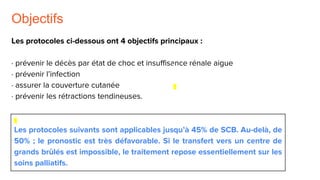 Objectifs
Les protocoles ci-dessous ont 4 objectifs principaux :
· prévenir le décès par état de choc et insuffisance rénale aigue
· prévenir l’infection
· assurer la couverture cutanée
· prévenir les rétractions tendineuses.
Les protocoles suivants sont applicables jusqu’à 45% de SCB. Au-delà, de
50% ; le pronostic est très défavorable. Si le transfert vers un centre de
grands brûlés est impossible, le traitement repose essentiellement sur les
soins palliatifs.
 
