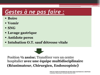 Gestes à ne pas faire :







Boire
Vomir
SNG
Lavage gastrique
Antidote peros
Intubation O.T. sauf détresse vitale

Position ½ assise; Transférer vers un centre
hospitalier avec une équipe multidisciplinaire
(Réanimateur, Chirurgien, Endoscopiste)
PRISE EN CHARGE EN REANIMATION DES BRULURES CAUSTIQUES DE L’ŒSOPHAGE

Anesthésie–Réanimation Grenoble Décembre 2005

 