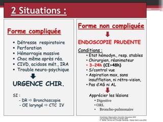 2 Situations :
Forme compliquée







Détresse respiratoire
Perforation
Hémorragie massive
Choc même après réa.
CIVD, acidose mét., IRA
Trouble neuro-psychique

URGENCE CHIR.
SI :
- DR  Bronchoscopie
- OE laryngé  CTC IV

Forme non compliquée
ENDOSCOPIE PRUDENTE
Conditions :

• Etat hémodyn., resp. stables
• Chirurgien, réanimateur
• 3-24h (CI>48h)
• S/control vue
• Aspiration max, sans
insufflation, ni rétro-vision,
• Pas d’AG ni AL
Apprécier les lésions
• Digestive
• ORL
• Broncho-pulmonaire
Anesthésie–Réanimation Grenoble Décembre 2005
Les journées EPU Paris VII janvier 2005
E. Sarfati, Service de Chirurgie Générale, Hôpital Saint-Louis,2002

 