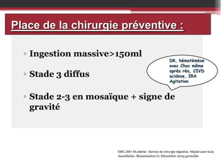 Place de la chirurgie préventive :
▫ Ingestion massive>150ml
▫ Stade 3 diffus

DR, hématémèse
avec Choc même
après réa, CIVD
acidose, IRA
Agitation

▫ Stade 2-3 en mosaïque + signe de
gravité

EMC 2001 M.célérier. Service de chirurgie digestive. Hôpital saint louis

Anesthésie–Réanimation G; Décembre 2005 grenoble

 