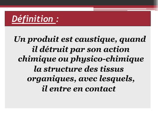Définition :
Un produit est caustique, quand
il détruit par son action
chimique ou physico-chimique
la structure des tissus
organiques, avec lesquels,
il entre en contact

 