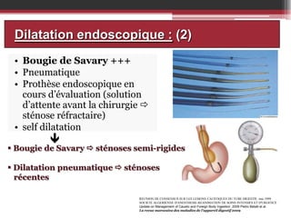 Dilatation endoscopique : (2)
• Bougie de Savary +++
• Pneumatique
• Prothèse endoscopique en
cours d’évaluation (solution
d’attente avant la chirurgie 
sténose réfractaire)
• self dilatation

•



 Bougie de Savary  sténoses semi-rigides
 Dilatation pneumatique  sténoses
récentes
REUNION DE CONSENSUS SUR LES LESIONS CAUSTIQUES DU TUBE DIGESTIF, mai 1999
SOCIETE ALGERIENNE D'ANESTHESIE-REANIMATION DE SOINS INTENSIFS ET D'URGENCE
Update on Management of Caustic and Foreign Body Ingestion .2009 Pietro Betalli et al.
La revue marocaine des maladies de l’appareil digestif 2009

 