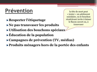 Prévention
Respecter l’étiquetage
Ne pas transvaser les produits

la tête de mort peut
« tenter » un adolescent
suicidaire, ou le bouchon
récalcitrant invite à laisser
le flacon ouvert ou, à
transvaser

Utilisation des bouchons spéciaux
Éducation de la population
Campagnes de prévention (TV, médias)

Produits ménagers hors de la portée des enfants

 