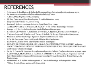 REFERENCES
•
•
•
•
•
•
•
•
•
•
•
•
•
•
•
•
•

•
•

A. Azouaou- B. Boukhatem- F. Tahar Brûlures caustiques du tractus digestif supérieur: 2009
La revue marocaine des maladies de l’appareil digestif 2009
A. DECLERCK Hôpital Saint-Louis 2005
Myriam Casez Anesthésie–Réanimation Grenoble Décembre 2005
Les journées EPU Paris VII janvier 2005
Rambaud. Brûlures caustique du tractus digestif supérieur, 2005
Z. IMESSAOUDENE, S. Bouhlassa, M. MAAOUI et coll Service de chirurgie viscérale
Damien LIPP Service de Réanimation Hôpital Bellevue Février 2004
B.Touchene, N. Oumnia, M. Lahcebne, A.Toubaibia, A. Djenaoui, Hopital Kouba Avril 2004,
N Munoz-Bongrand, H Bothereau, P Cattan, E Sarfati, JM Gornet. Hôpital Saint-Louis,2003
M.célérier. Service de chirurgie digestive. Hôpital saint louis EMC 2001
E. Sarfati, Service de Chirurgie Générale, Hôpital Saint-Louis,2002
F.Grozier M.Célérier 2000. Encyclopédie médico-chirurgicale
REUNION DE CONSENSUS SUR LES LESIONS CAUSTIQUES DU TUBE DIGESTIF, mai 1999.
SOCIETE ALGERIENNE D'ANESTHESIE-REANIMATION DE SOINS INTENSIFS ET D'URGENCE.
Conférence d’actualisation 1996
Sarfati E, Celerier M. Ingestion de produit caustique chez l'adulte. Conduites à tenir en urgence, 1990
S. CLAUDEL, B. MOULINIER, A. MARTIN, R. LAMBERT et R. DUCLUZEAU, Hôpital E.-Herriot,
Surveillance endoscopique des lésions muqueuses digestives,après ingestion de caustiques, Acta
Endoscopica.
Pietro Betalli et al. update on Management of Caustic and Foreign Body Ingestion .2009
Wiliam Berrebi.hépato-gastro-entérologie.2009

 