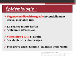 Épidémiologie
EPIDEMIOLOGIE ::
 Urgence médicochirurgicale potentiellement
grave, mortalité 10%
 En France 15000 cas/an
 A Tlemcen 275 cas /an
 Volontaire 9 x/10 : l’adulte
 Accidentelle : enfants, âgés

 Plus grave chez l’homme : quantité importante
Les journées EPU Paris VII janvier 2005
EMC 2001 M.célérier. Service de chirurgie digestive. Hôpital saint louis
E. Sarfati, Service de Chirurgie Générale, Hôpital Saint-Louis,2002

 