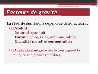 Facteurs de gravité :
La sévérité des lésions dépend de deux facteurs :
 Produit :
 Nature du produit
 Forme: liquide, solide, visqueuse, volatile.
 Quantité (150ml) et concentration

 Durée de contact entre le caustique et la
muqueuse digestive (motilité)

 