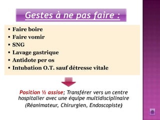 Gestes à ne pas faire :
   Faire boire
   Faire vomir
   SNG
   Lavage gastrique
   Antidote per os
   Intubation O.T. sauf détresse vitale



      Position ½ assise; Transférer vers un centre
      hospitalier avec une équipe multidisciplinaire
        (Réanimateur, Chirurgien, Endoscopiste)
 