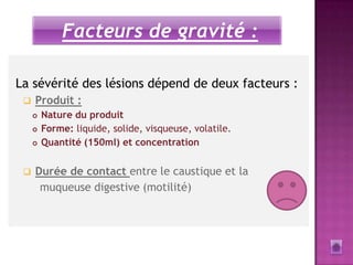 Facteurs de gravité :

La sévérité des lésions dépend de deux facteurs :
    Produit :
        Nature du produit
        Forme: liquide, solide, visqueuse, volatile.
        Quantité (150ml) et concentration

    Durée de contact entre le caustique et la
      muqueuse digestive (motilité)
 