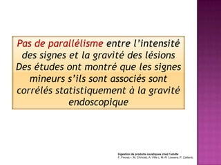 Pas de parallélisme entre l’intensité
 des signes et la gravité des lésions
Des études ont montré que les signes
   mineurs s’ils sont associés sont
corrélés statistiquement à la gravité
            endoscopique




                      Ingestion de produits caustiques chez l’adulte
                      F. Fieuxa,∗, M. Chiricab, A. Villa c, M.-R. Lossera, P. Cattanb,
 