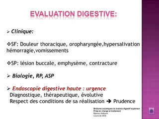  Clinique:

SF: Douleur thoracique, oropharyngée,hypersalivation
hémorragie,vomissements

SP: lésion buccale, emphysème, contracture

 Biologie, RP, ASP

 Endoscopie digestive haute : urgence
 Diagnostique, thérapeutique, évolutive
 Respect des conditions de sa réalisation  Prudence
                                   Brûlures caustiques du tractus digestif supérieur
                                   Prise en charge et traitement
                                   Mamou Keltoum
                                   Cours de DES
 