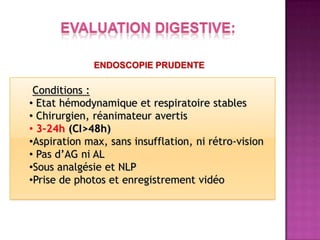 ENDOSCOPIE PRUDENTE

 Conditions :
• Etat hémodynamique et respiratoire stables
• Chirurgien, réanimateur avertis
• 3-24h (CI>48h)
•Aspiration max, sans insufflation, ni rétro-vision
• Pas d’AG ni AL
•Sous analgésie et NLP
•Prise de photos et enregistrement vidéo
 