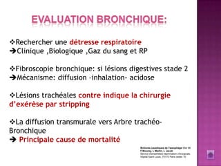 Rechercher une détresse respiratoire
Clinique ,Biologique ,Gaz du sang et RP

Fibroscopie bronchique: si lésions digestives stade 2
Mécanisme: diffusion –inhalation- acidose

Lésions trachéales contre indique la chirurgie
d’exérèse par stripping

La diffusion transmurale vers Arbre trachéo-
Bronchique
 Principale cause de mortalité
                                       Brûlures caustiques de l'œsophage Sfar 96
                                       F Mourey, L Martin, L Jacob
                                       Service d'anesthésie-réanimation chirurgicale,
                                       hôpital Saint-Louis, 75175 Paris cedex 10
 