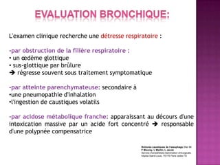 L'examen clinique recherche une détresse respiratoire :

-par obstruction de la filière respiratoire :
• un œdème glottique
• sus-glottique par brûlure
 régresse souvent sous traitement symptomatique

-par atteinte parenchymateuse: secondaire à
•une pneumopathie d'inhalation
•l'ingestion de caustiques volatils

-par acidose métabolique franche: apparaissant au décours d'une
intoxication massive par un acide fort concentré  responsable
d'une polypnée compensatrice

                                               Brûlures caustiques de l'œsophage Sfar 96
                                               F Mourey, L Martin, L Jacob
                                               Service d'anesthésie-réanimation chirurgicale,
                                               hôpital Saint-Louis, 75175 Paris cedex 10
 