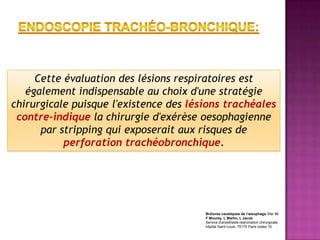 Cette évaluation des lésions respiratoires est
   également indispensable au choix d'une stratégie
chirurgicale puisque l'existence des lésions trachéales
 contre-indique la chirurgie d'exérèse oesophagienne
      par stripping qui exposerait aux risques de
           perforation trachéobronchique.




                                        Brûlures caustiques de l'œsophage Sfar 96
                                        F Mourey, L Martin, L Jacob
                                        Service d'anesthésie-réanimation chirurgicale,
                                        hôpital Saint-Louis, 75175 Paris cedex 10
 