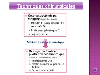 Techniques chirurgicales
      Oeso-gastrectomie par
       stripping (Sarfati, Br J Surg 87) :
        Incision bi-sous costale et
         cervicale G.
        Drain sous phrénique Dt
        Jéjunostomie


   Atteinte trachéo-bronchique


      Oeso-gastrectomie et
       plastie trachéo-bronchique
       (Sarfati, J Thorac Cardiovasc Surg 92 ) :

        Thoracotomie Dte
        Plastie pulmonaire par patch
         du LSD
        Cervico laparotomie
 