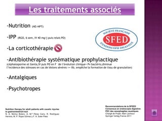 Les traitements associés
 -Nutrition                 (NE>NPT)



 -IPP (RGO, 6 sem, IV 40 mg/j puis relais PO)

 -La corticothérapie

 -Antibiothérapie systématique prophylactique
 (céphalosporine et Genta,IV puis PO en F de l’évolution clinique+ Pv bactério,diminue
 l’incidence des sténoses en cas de lésions sévères >= IIb, empêche la formation de tissu de granulation)


 -Antalgiques

 -Psychotropes


                                                                                  Recommandations de la SFEED
Nutrition therapy for adult patients with caustic injuries                        Consensus en endoscopie digestive:
to gastrointestinal tract                                                         PEC des oesophagites caustiques
N. A. Muñoz Botero, A. M.ª Pérez Cano, R. Rodríguez                               Chargé de Projet: Alain Lachaux
Herrera, M. P. Rojas Gómez y F. A. Soler Páez                                     Springer Verlag France 2011
 