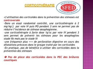 -L’utilisation des corticoïdes dans la prévention des sténoses est
controversée
-Dans un essai randomisé contrôlé, une corticothérapie à 2
mg/kg/j par voie IV puis PO pendant 3 sem ne permet pas de
réduire l’incidence de sténose œsophagienne.
-une corticothérapie à forte dose 1g/sc par voie IV pendant 3
sem permet de prévenir les sténoses pour les œsophagites
stade IIb mais pas le stade III
-une fréquence plus +++ de perforation digestive en cours des
dilatations précoces dans le groupe traité par les corticoïdes
-En pratique, pas de bénéfice à utiliser des corticoïdes dans la
prévention des sténoses

 Pas de place des corticoïdes dans la PEC des brûlures
caustiques
 